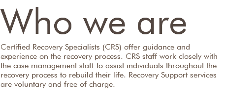 Who we are Certified Recovery Specialists (CRS) offer guidance and experience on the recovery process. CRS staff work closely with the case management staff to assist individuals throughout the recovery process to rebuild their life. Recovery Support services are voluntary and free of charge.